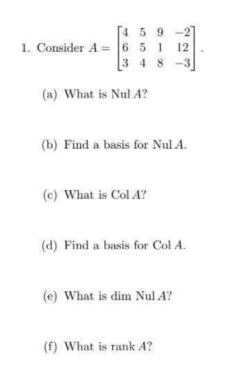 [4 5 9 -2
1. Consider A = 6 5 1
3 4 8
12
-3
(a) What is Nul A?
(b) Find a basis for Nul A.
(c) What is Col A?
(d) Find a basis for Col A.
(e) What is dim Nul A?
(f) What is rank A?
