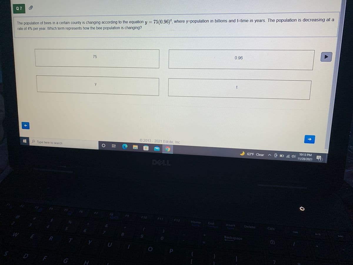 The population of bees in a certain county is changing according to the equation y = 75(0.96)', where y=population in billions and t=time in years. The population is decreasing at a
rate of 4% per year. Which term represents how the bee population is changing?
Q7
%3D
0.96
75
y
© 2013 - 2021 Edcite, Inc
10:13 PM
63°F Clear a @ D a 4)
11/28/2021
P Type here to search
DELL
F2
F3
F4
F5
F6
F7
F8
F9
F10
F11
F12
Home
End
Insert
Pause
Delete
Calc
SVARG
&
2.
3.
Backspace
8.
U
P
D F
G
5.
