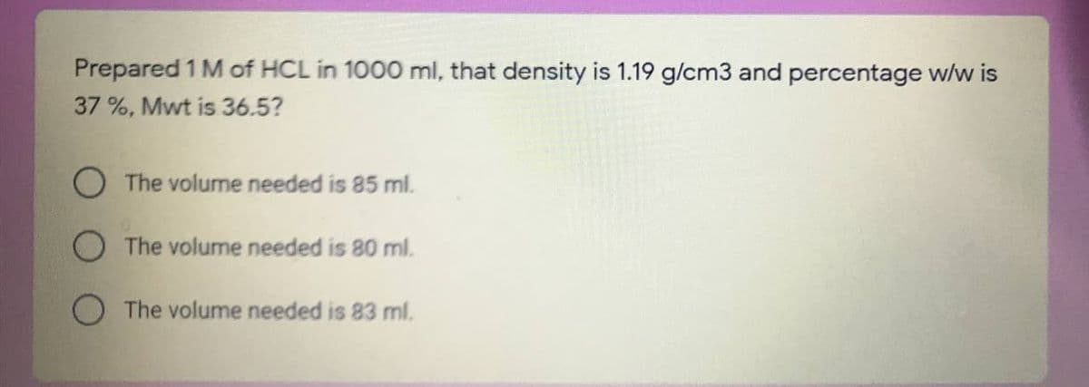 Prepared 1 M of HCL in 1000 ml, that density is 1.19 g/cm3 and percentage w/w is
37 %, Mwt is 36.5?
O The volume needed is 85 ml.
The volume needed is 80 ml.
O The volume needed is 83 ml.
