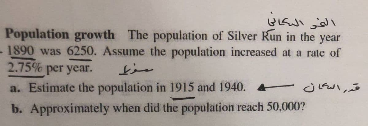 الفى اليكافي
Population growth The population of Silver Kun in the year
1890 was 6250. Assume the population increased at a rate of
2.75% per year.
a. Estimate the population in 1915 and 1940. t j Kul,o
b. Approximately when did the population reach 50,000?
