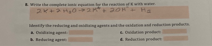8. Write the complete ionic equation for the reaction of K with water.
2K+2 H202K+ 20H+ Ha
Identify the reducing and oxidizing agents and the oxidation and reduction products.
a. Oxidizing agent:
c. Oxidation product:
b. Reducing agent:
d. Reduction product:
