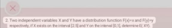 X
2. Two independent variables X and Y have a distribution function F(x)=x and F(y)=y
respectively, if X exists on the interval [2.5] and Y on the interval [0,1], determine E(XY).