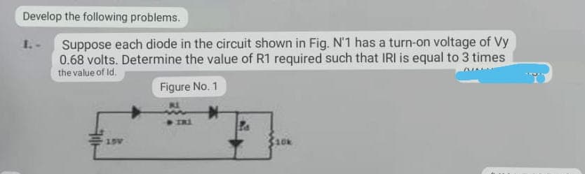 Develop the following problems.
Suppose each diode in the circuit shown in Fig. N'1 has a turn-on voltage of Vy
0.68 volts. Determine the value of R1 required such that IRI is equal to 3 times
the value of ld.
Figure No. 1
$10k