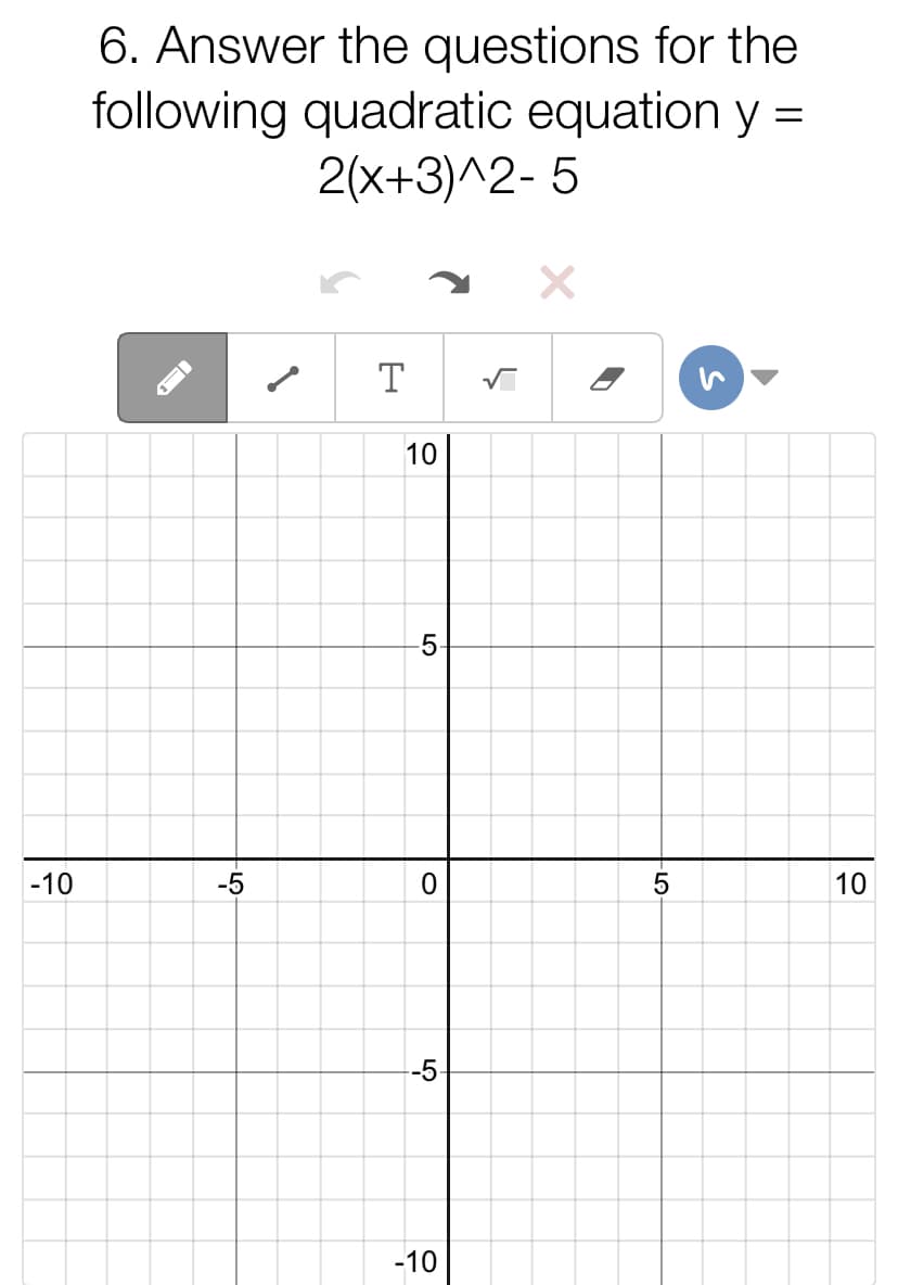 6. Answer the questions for the
following quadratic equation y =
2(x+3)^2- 5
T
10
5-
-10
-5
10
-5-
-10
-LO
