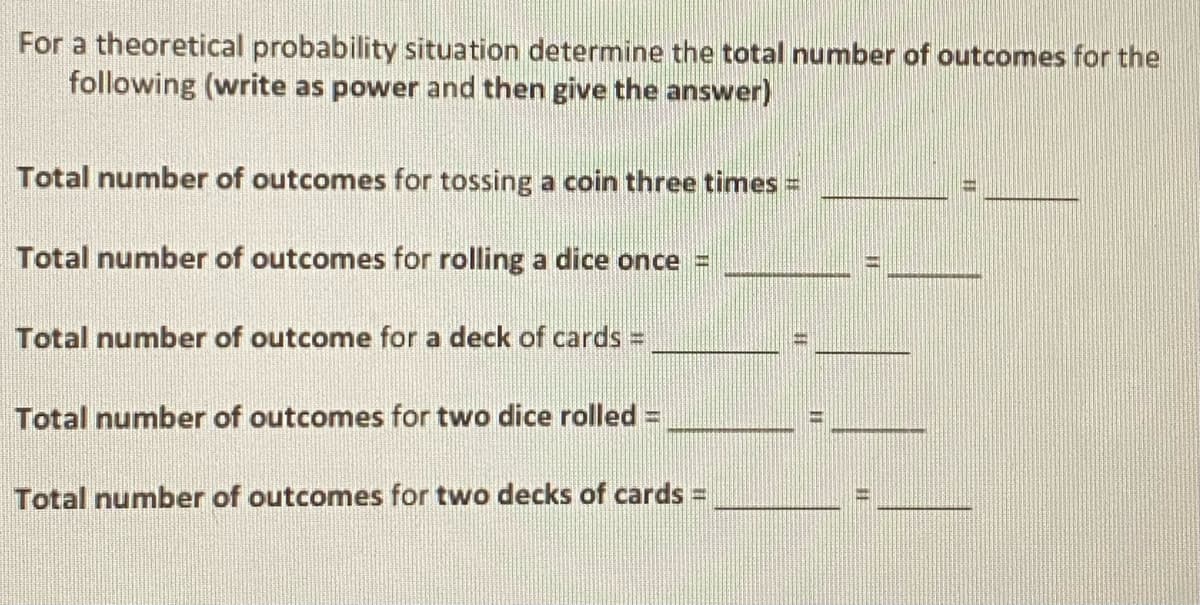 For a theoretical probability situation determine the total number of outcomes for the
following (write as power and then give the answer)
Total number of outcomes for tossing a coin three times =
Total number of outcomes for rolling a dice once =
Total number of outcome for a deck of cards =
Total number of outcomes for two dice rolled =
Total number of outcomes for two decks of cards =
