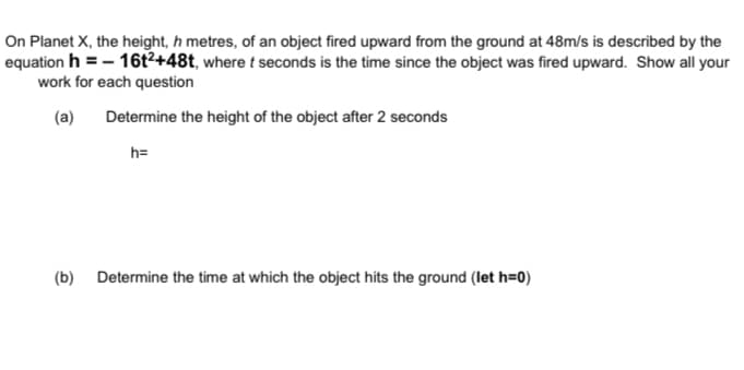 On Planet X, the height, h metres, of an object fired upward from the ground at 48m/s is described by the
equation h = - 16t²+48t, where t seconds is the time since the object was fired upward. Show all your
work for each question
(a)
Determine the height of the object after 2 seconds
h=
(b) Determine the time at which the object hits the ground (let h=0)
