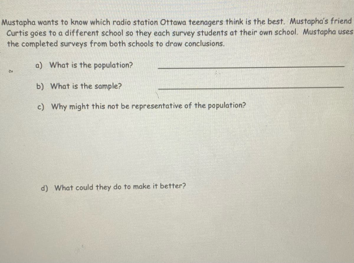 Mustapha wants to know which radio station Ottawa teenagers think is the best. Mustapha's friend
Curtis goes to a different school so they each survey students at their own school. Mustapha uses
the completed surveys from both schools to draw conclusions.
a) What is the population?
b) What is the sample?
c) Why might this not be representative of the population?
d) What could they do to make it better?
