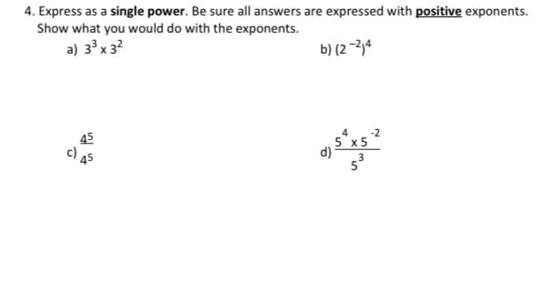 4. Express as a single power. Be sure all answers are expressed with positive exponents.
Show what you would do with the exponents.
a) 33 x 3?
b) (2 -2,4
45
c) as
5 x5
d)
2.
in
