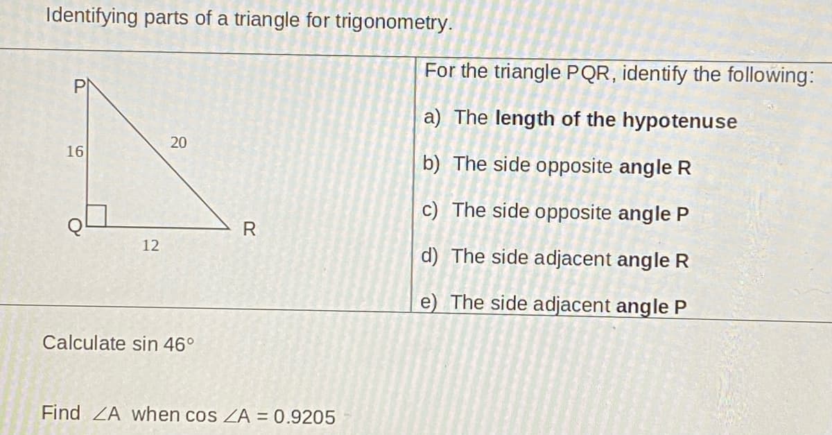 Identifying parts of a triangle for trigonometry.
For the triangle PQR, identify the following:
a) The length of the hypotenuse
20
16
b) The side opposite angle R
c) The side opposite angle P
R
12
d) The side adjacent angle R
e) The side adjacent angle P
Calculate sin 46°
Find ZA when cos ZA = 0.9205
