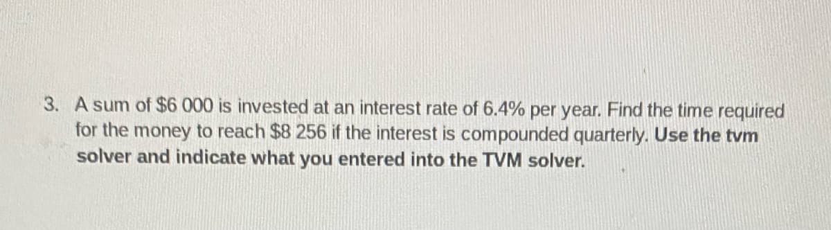 3. A sum of $6 000 is invested at an interest rate of 6.4% per year. Find the time required
for the money to reach $8 256 if the interest is compounded quarterly. Use the tvm
solver and indicate what you entered into the TVM solver.