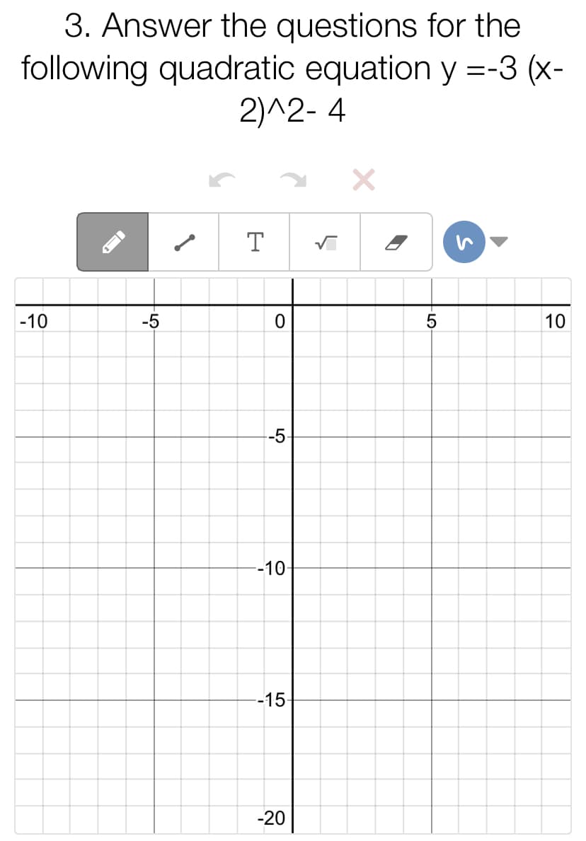 3. Answer the questions for the
following quadratic equation y =-3 (x-
2)^2- 4
T
-10
-5
10
-5
-10-
-15
-20
