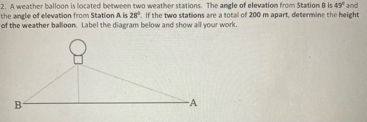 2. A weather balloon is located between two weather stations. The angle of elevation from Station B is 49° and
the angle of elevation from Station A is 28°. If the two stations are a total of 200 m apart, determine the height
of the weather balloon. Label the diagram below and show all your work.
-A
B
