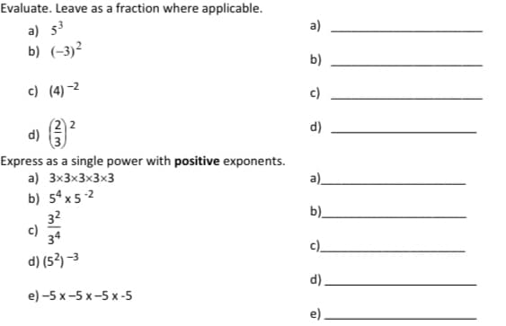 Evaluate. Leave as a fraction where applicable.
a)
a) 53
b) (-3)²
b)
c) (4) -2
c)
d)
d)
Express as a single power with positive exponents.
a) 3x3x3x3x3
a).
b) 5ªx5 2
32
c)
34
b).
c)_
d) (52) -3
d)
e) -5 х -5 х-5 х-5
