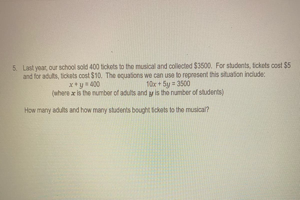 5. Last year, our school sold 400 tickets to the musical and collected $3500. For students, tickets cost $5
and for adults, tickets cost $10. The equations we can use to represent this situation include:
x+y= 400
(where x is the number of adults and y is the number of students)
10x + 5y = 3500
How many adults and how many students bought tickets to the musical?
