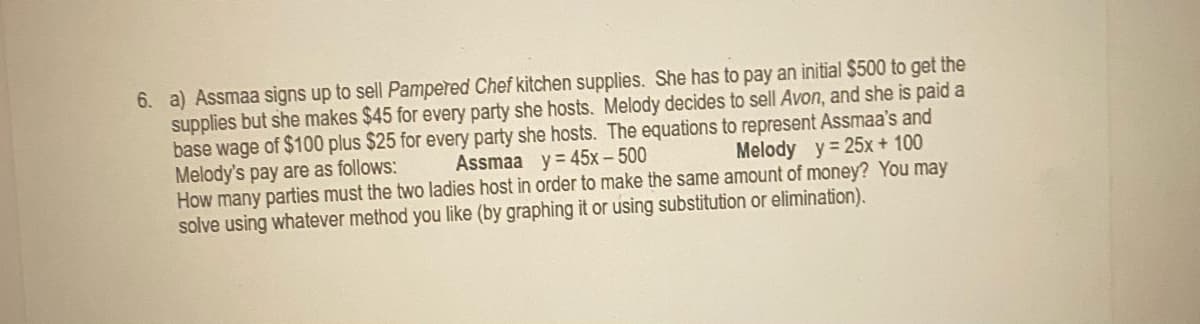 6. a) Assmaa signs up to sell Pampered Chef kitchen supplies. She has to pay an initial $500 to get the
supplies but she makes $45 for every party she hosts. Melody decides to sell Avon, and she is paid a
base wage of $100 plus $25 for every party she hosts. The equations to represent Assmaa's and
Melody's pay are as follows:
How many parties must the two ladies host in order to make the same amount of money? You may
solve using whatever method you like (by graphing it or using substitution or elimination).
Assmaa y = 45x- 500
Melody y= 25x + 100
