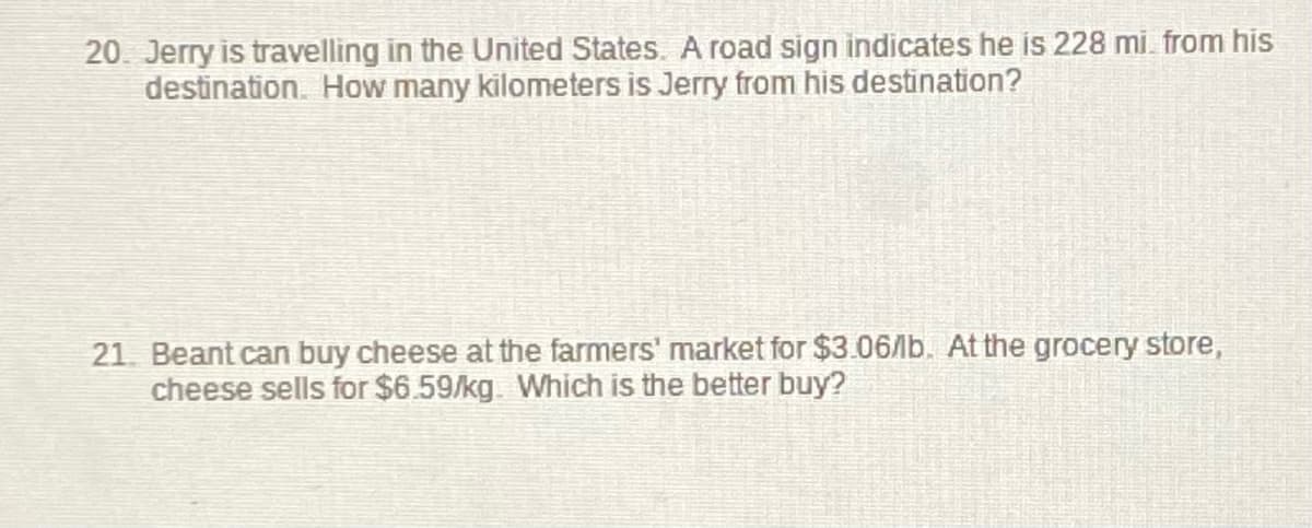 20. Jerry is travelling in the United States. A road sign indicates he is 228 mi from his
destination. How many kilometers is Jerry from his destination?
21. Beant can buy cheese at the farmers' market for $3.06/b. At the grocery store,
cheese sells for $6.59/kg. Which is the better buy?
