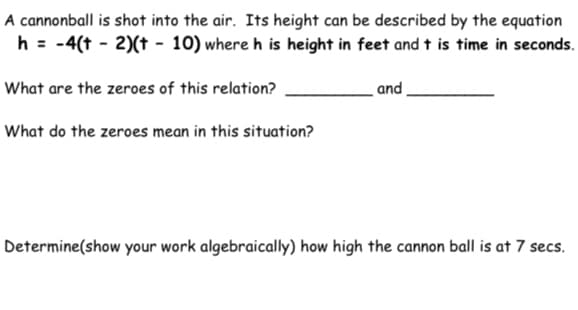A cannonball is shot into the air. Its height can be described by the equation
h = -4(t - 2)(t - 10) where h is height in feet and t is time in seconds.
What are the zeroes of this relation?
and
What do the zeroes mean in this situation?
Determine(show your work algebraically) how high the cannon ball is at 7 secs.
