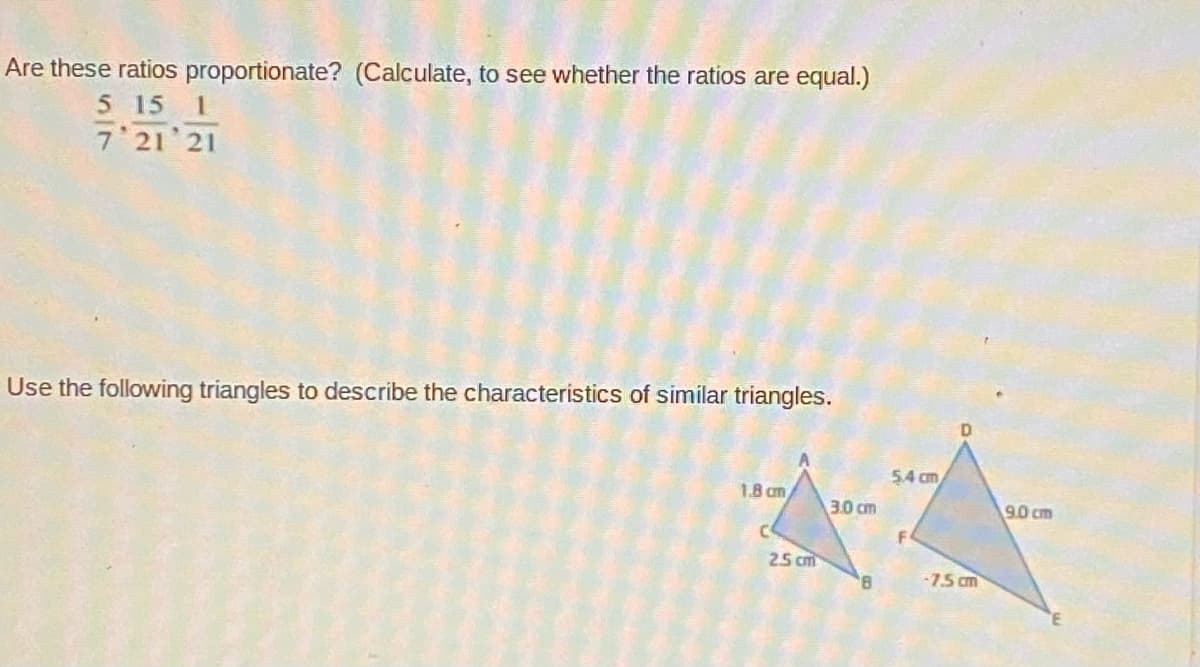 Are these ratios proportionate? (Calculate, to see whether the ratios are equal.)
5 15 1
7 21 21
Use the following triangles to describe the characteristics of similar triangles.
54 cm
1.8 cm
3.0 cm
90 cm
25 cm
8.
-75 cm
