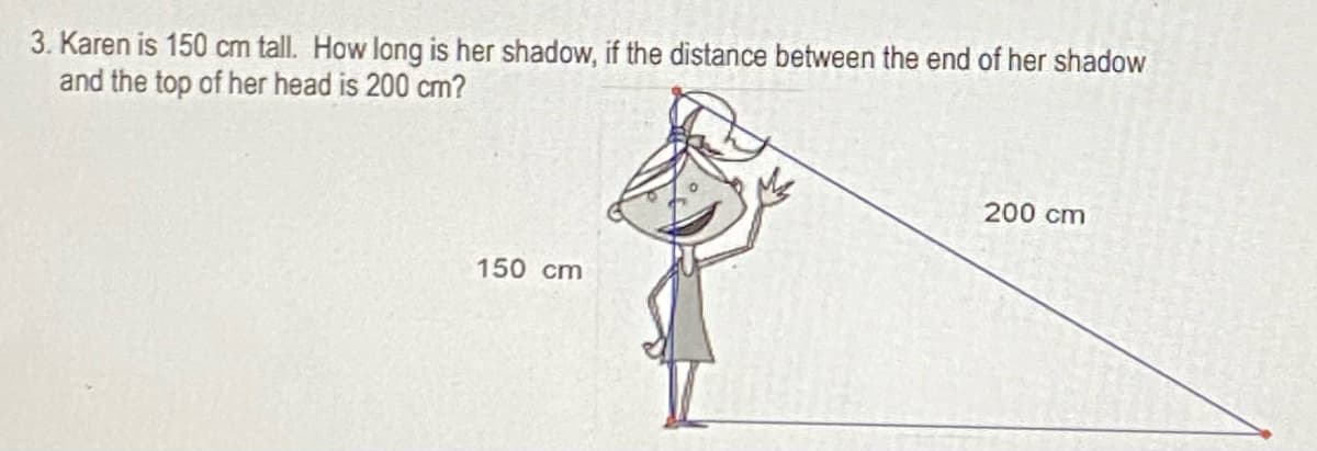 3. Karen is 150 cm tall. How long is her shadow, if the distance between the end of her shadow
and the top of her head is 200 cm?
200 cm
150 cm
