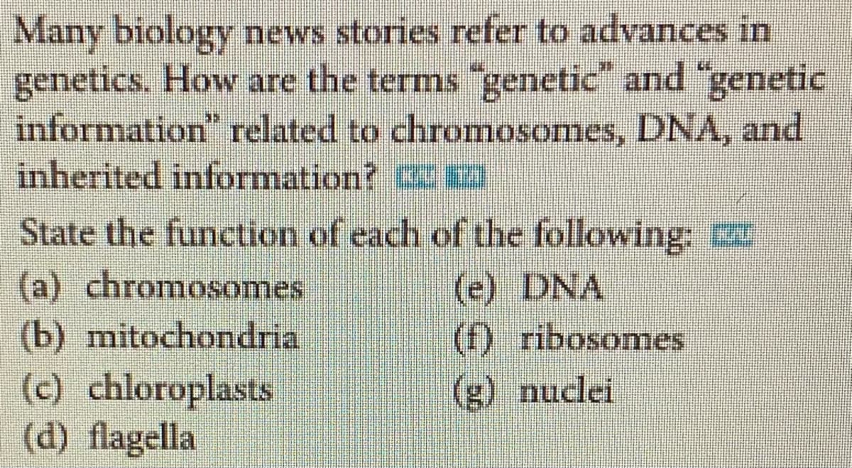 Many biology news stories refer to advances in
genetics. How are the terms "genetic" and "genetic
information" related to chromosomes, DNA, and
inherited information?
State the function of each of the following:
(a) chromosomes
(e) DNA
(f) ribosomes
(b) mitochondria
(c) chloroplasts
(d) flagella
(g) nuclei
