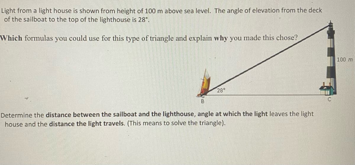 Light from a light house is shown from height of 100 m above sea level. The angle of elevation from the deck
of the sailboat to the top of the lighthouse is 28°.
Which formulas you could use for this type of triangle and explain why you made this chose?
100 m
28°
B
Determine the distance between the sailboat and the lighthouse, angle at which the light leaves the light
house and the distance the light travels. (This means to solve the triangle).
