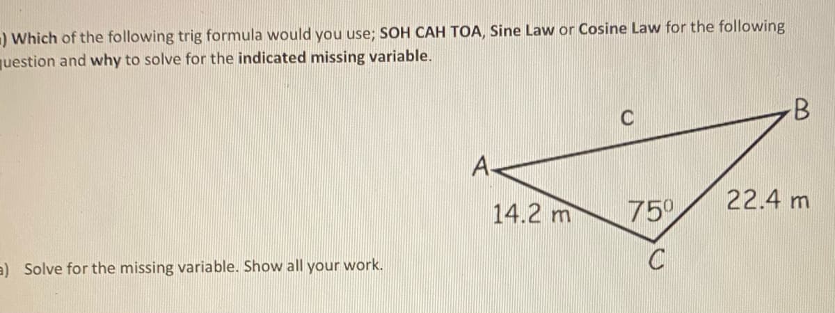 ) Which of the following trig formula would you use; SOH CAH TOA, Sine Law or Cosine Law for the following
question and why to solve for the indicated missing variable.
C
A-
22.4 m
14.2 m
750
a) Solve for the missing variable. Show all your work.
