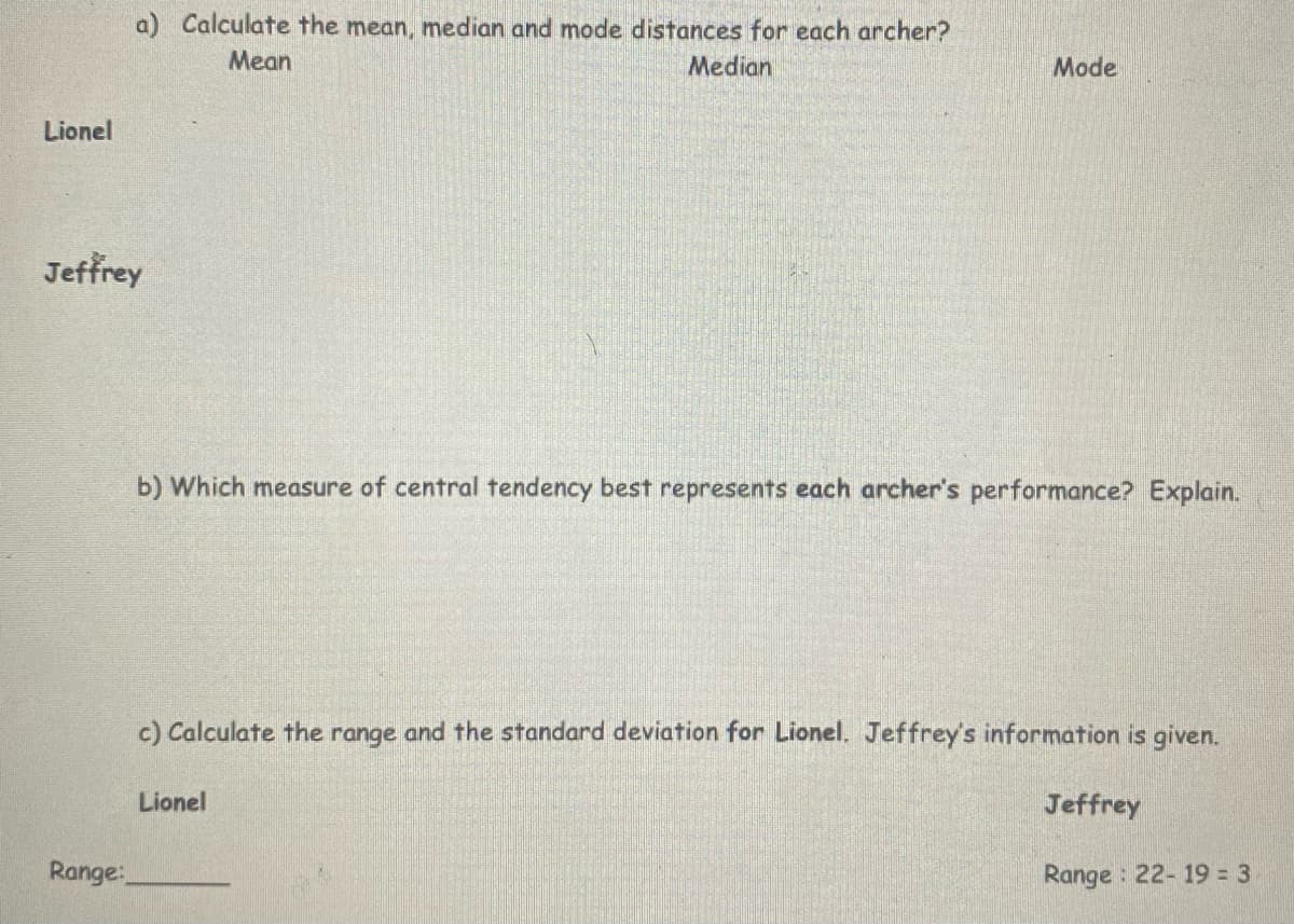 a) Calculate the mean, median and mode distances for each archer?
Mean
Median
Mode
Lionel
Jeffrey
b) Which measure of central tendency best represents each archer's performance? Explain.
c) Calculate the range and the standard deviation for Lionel. Jeffrey's information is given.
Lionel
Jeffrey
Range:
Range : 22- 19 = 3
