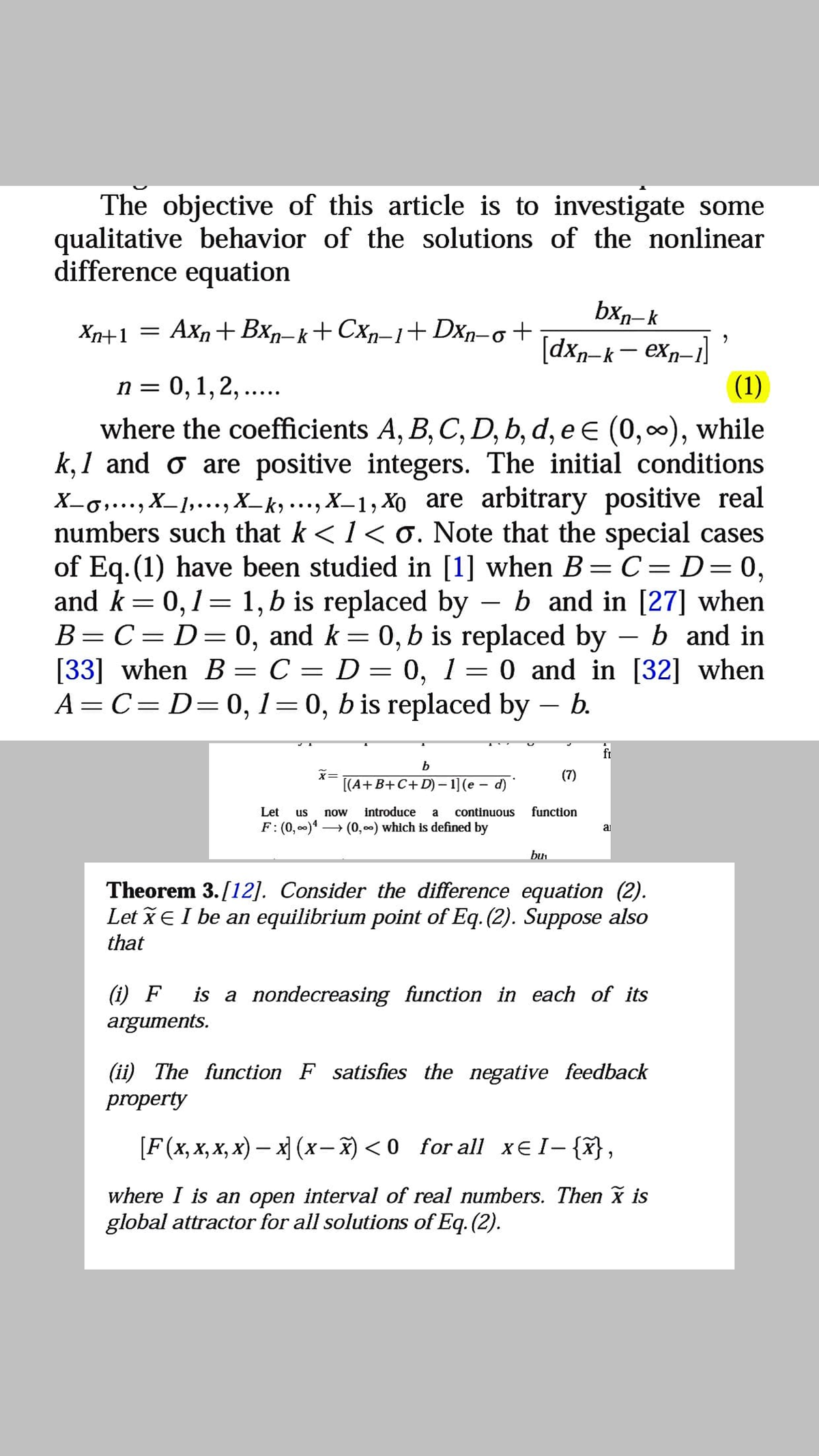 The objective of this article is to investigate some
qualitative behavior of the solutions of the nonlinear
difference equation
bxn-k
Xn+1 = Axn+ Bxŋ-k+Cxn-1+Dxn-o+
[dxn-k– exn-1]
(1)
n = 0,1,2, ...
where the coefficients A, B, C, D, b, d, e E (0,0), while
k, 1 and o are positive integers. The initial conditions
X-g,..., X_1,..., X_k ..., X_1, Xo are arbitrary positive real
numbers such that k <1< o. Note that the special cases
of Eq. (1) have been studied in [1] when B=C= D=0,
and k= 0,1= 1, b is replaced by – b and in [27] when
B=C= D=0, and k = 0, b is replaced by – b and in
[33] when B = C = D = 0, 1= 0 and in [32] when
A= C= D=0, 1=0, b is replaced by – b.
6.
•.•9
-
6.
|
(7)
[(A+B+C+ D) – 1] (e – d)
Let
us
now
introduce
a
continuous
function
F: (0, 0)* → (0, ) which is defined by
ai
bu
Theorem 3.[12]. Consider the difference equation (2).
Let xe I be an equilibrium point of Eq. (2). Suppose also
that
(i) F
is a nondecreasing function in each of its
arguments.
(ii) The function F satisfies the negative feedback
property
[F (x, X,х, х) — х (х- %) <0 for all х€1-{},
where I is an open interval of real numbers. Then x is
global attractor for all solutions of Eq. (2).
