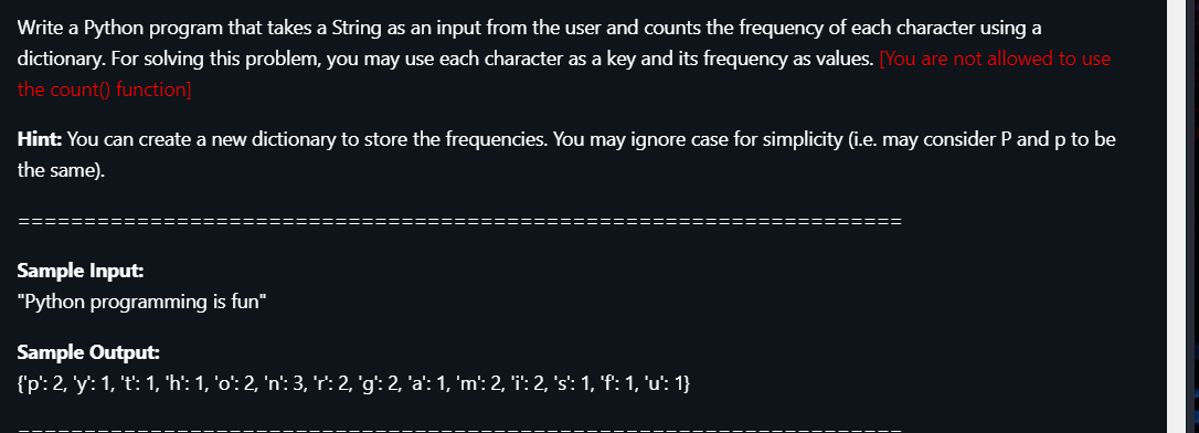 Write a Python program that takes a String as an input from the user and counts the frequency of each character using a
dictionary. For solving this problem, you may use each character as a key and its frequency as values. [You are not allowed to use
the count() function]
Hint: You can create a new dictionary to store the frequencies. You may ignore case for simplicity (i.e. may consider P and p to be
the same).
====
Sample Input:
"Python programming is fun"
Sample Output:
{'p': 2, 'y': 1, 't': 1, 'h': 1, 'o': 2, 'n': 3, 'r': 2, 'g': 2, 'a': 1, 'm': 2, 'i': 2, 's': 1, 'f: 1, 'u': 1}
