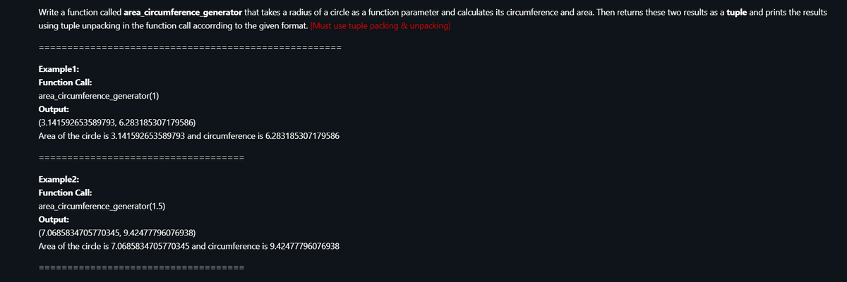 Write a function called area circumference generator that takes a radius of a circle as a function parameter and calculates its circumference and area. Then returns these two results as a tuple and prints the results
using tuple unpacking in the function call accorrding to the given format. [Must use tuple packing & unpacking]
Example1:
Function Call:
area_circumference_generator(1)
Output:
(3.141592653589793, 6.283185307179586)
Area of the circle is 3.141592653589793 and circumference is 6.283185307179586
========
:=====
Example2:
Function Call:
area_circumference_generator(1.5)
Output:
(7.0685834705770345, 9.42477796076938)
Area of the circle is 7.0685834705770345 and circumference is 9.42477796076938
