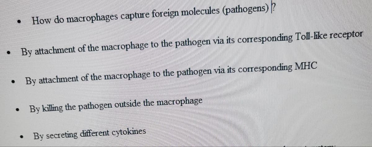·
●
·
How do macrophages capture foreign molecules (pathogens)?
By attachment of the macrophage to the pathogen via its corresponding Toll-like receptor
By attachment of the macrophage to the pathogen via its corresponding MHC
By killing the pathogen outside the macrophage
By secreting different cytokines