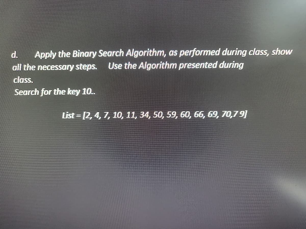 d.
Apply the Binary Search Algorithm, as performed during class, show
all the necessary steps. Use the Algorithm presented during
class.
Search for the key 10..
List=[2, 4, 7, 10, 11, 34, 50, 59, 60, 66, 69, 70,79]