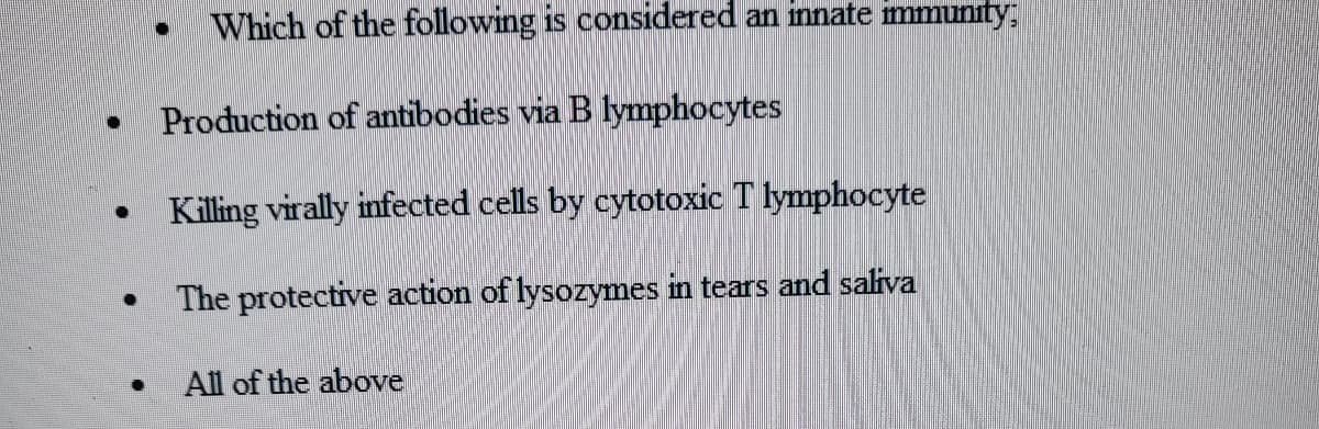 ●
.
.
●
Which of the following is considered an innate immunity:
Production of antibodies via B lymphocytes
Killing virally infected cells by cytotoxic T lymphocyte
The protective action of lysozymes in tears and saliva
●
All of the above