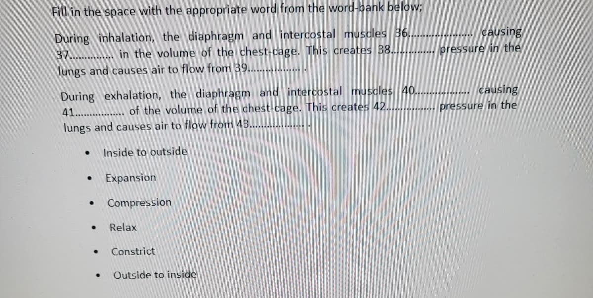 Fill in the space with the appropriate word from the word-bank below;
causing
During inhalation, the diaphragm and intercostal muscles 36....
37................ in the volume of the chest-cage. This creates 38............... pressure in the
lungs and causes air to flow from 39...................
During exhalation, the diaphragm and intercostal muscles 40................... causing
41.................. of the volume of the chest-cage. This creates 42................. pressure in the
lungs and causes air to flow from 43...................
● Inside to outside
●
●
●
●
●
Expansion
Compression
Relax
Constrict
Outside to inside