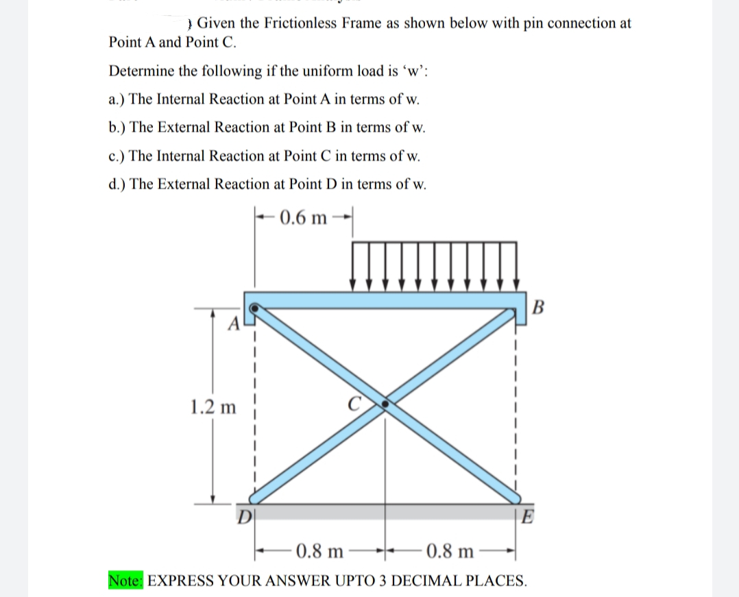 } Given the Frictionless Frame as shown below with pin connection at
Point A and Point C.
Determine the following if the uniform load is 'w':
a.) The Internal Reaction at Point A in terms of w.
b.) The External Reaction at Point B in terms of w.
c.) The Internal Reaction at Point C in terms of w.
d.) The External Reaction at Point D in terms of w.
- 0.6 m
B
1.2 m
E
0.8 m
0.8 m
Note: EXPRESS YOUR ANSWER UPTO 3 DECIMAL PLACES.
