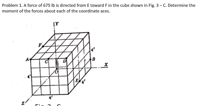 Problem 1. A force of 675 lb is directed from E toward F in the cube shown in Fig. 3-C. Determine the
moment of the forces about each of the coordinate aces.
Z
7
C
J
|Y
B
X