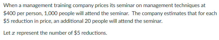When a management training company prices its seminar on management techniques at
$400 per person, 1,000 people will attend the seminar. The company estimates that for each
$5 reduction in price, an additional 20 people will attend the seminar.
Let x represent the number of $5 reductions.