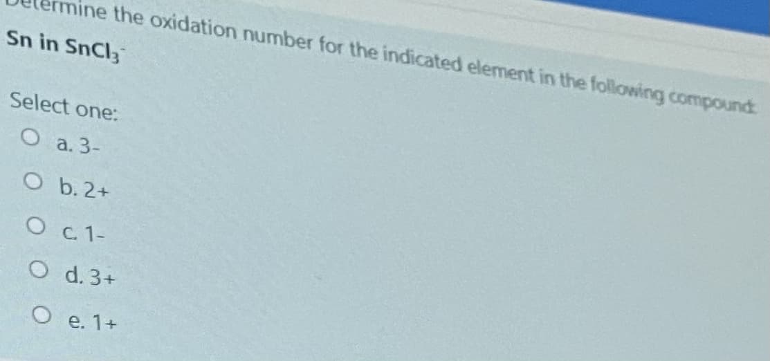 ine the oxidation number for the indicated element in the following compound
Sn in SnCl3
Select one:
O a. 3-
O b. 2+
O c. 1-
O d. 3+
O e. 1+
