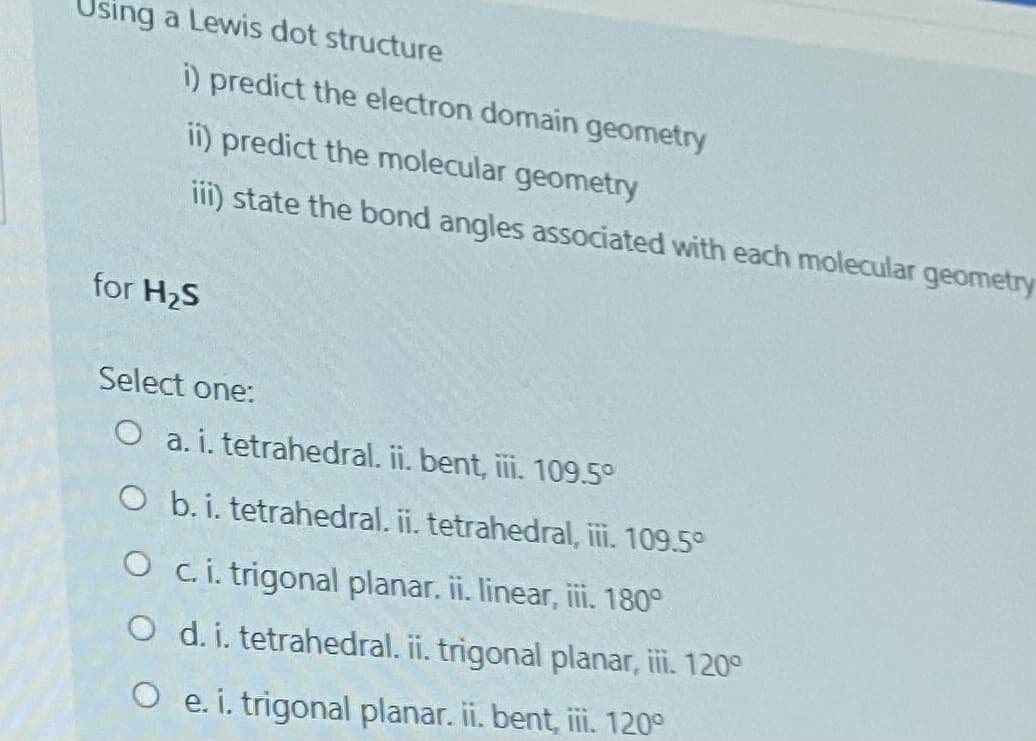 sing a Lewis dot structure
i) predict the electron domain geometry
ii) predict the molecular geometry
iii) state the bond angles associated with each molecular geometry
for H2S
Select one:
O a. i. tetrahedral. ii. bent, i. 109.5°
O b. i. tetrahedral. i. tetrahedral, i. 109.5°
O c. i. trigonal planar. ii. linear, ii. 180°
O d. i. tetrahedral. ii. trigonal planar, ii. 120°
O e. i. trigonal planar. ii. bent, ii. 120°
