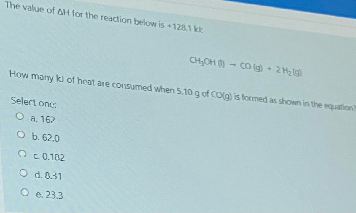 The value of AH for the reaction below is +128.1 kl:
CH;OH () CO (g+ 2 H2(g)
How many kJ of heat are consumed when 5.10 g of CO(g) is formed as shown in the equation?
Select one:
O a. 162
O b. 62.0
O C. 0.182
O d. 8.31
O e. 23.3
