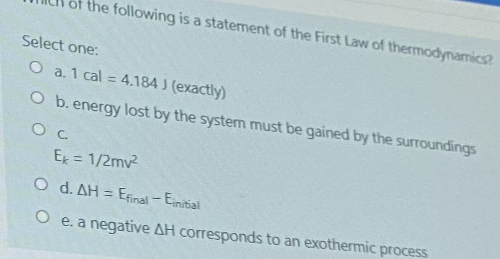 of the following is a statement of the First Law of thermodynamics?
Select one:
O a. 1 cal = 4.184 J (exactly)
%3D
O b. energy lost by the system must be gained by the surroundings
Ex = 1/2mv2
O d. AH = Efinal- Einitial
|
e. a negative AH corresponds to an exothermic process
