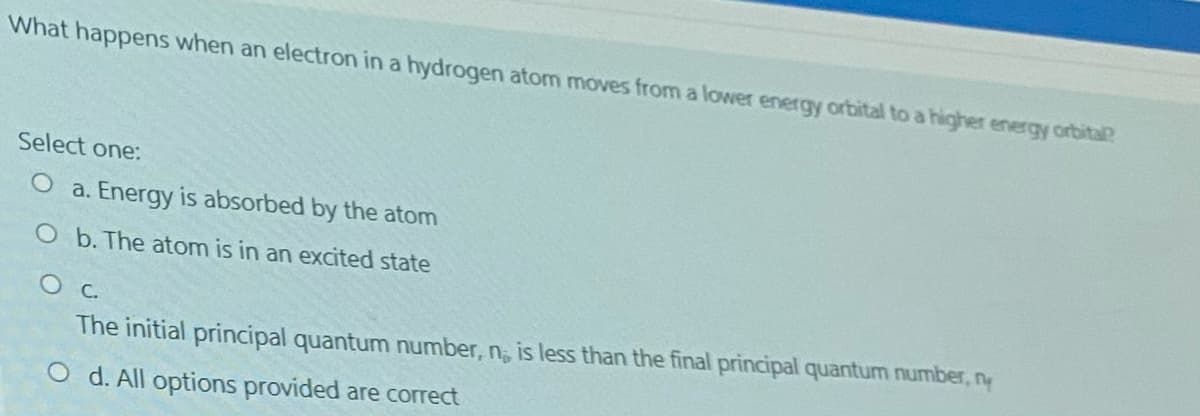 What happens when an electron in a hydrogen atom moves from a lower energy orbital to a higher energy orbital?
Select one:
O a. Energy is absorbed by the atom
O b. The atom is in an excited state
O C.
The initial principal quantum number, n; is less than the final principal quantum number, ny
O d. All options provided are correct
