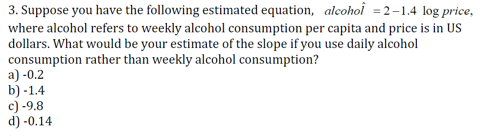 3. Suppose you have the following estimated equation, alcohol = 2-1.4 log price
where alcohol refers to weekly alcohol consumption per capita and price is in US
dollars. What would be your estimate of the slope if you use daily alcohol
consumption rather than weekly alcohol consumption?
a) -0.2
b) -1.4
c) -9.8
d) -0.14
