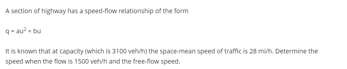 A section of highway has a speed-flow relationship of the form
q = au2 + bu
It is known that at capacity (which is 3100 veh/h) the space-mean speed of traffic is 28 mi/h. Determine the
speed when the flow is 1500 veh/h and the free-flow speed.
