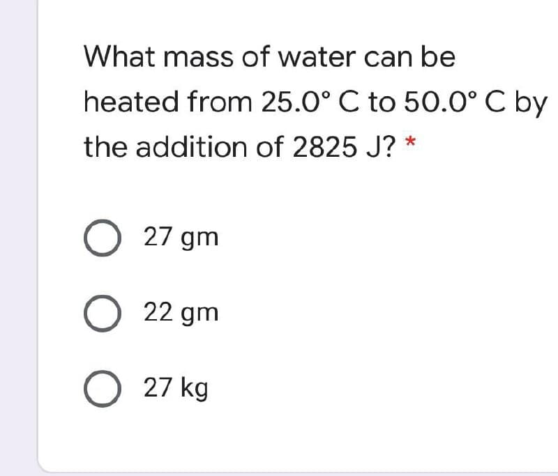 What mass of water can be
heated from 25.0° C to 50.0° C by
the addition of 2825 J? *
O 27 gm
O 22 gm
O 27 kg
