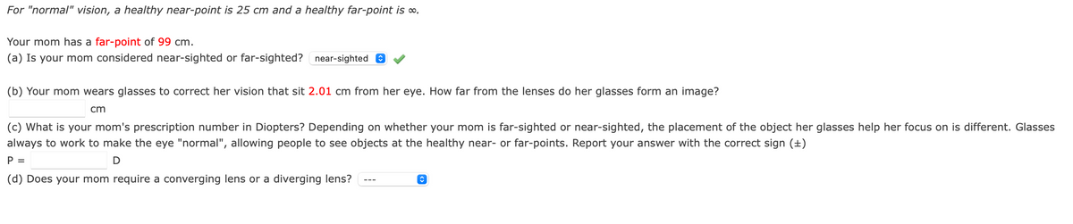 For "normal" vision, a healthy near-point is 25 cm and a healthy far-point is o.
Your mom has a far-point of 99 cm.
(a) Is your mom considered near-sighted or far-sighted? near-sighted e
(b) Your mom wears glasses to correct her vision that sit 2.01 cm from her eye. How far from the lenses do her glasses form an image?
cm
(c) What is your mom's prescription number in Diopters? Depending on whether your mom is far-sighted or near-sighted, the placement of the object her glasses help her focus on is different. Glasses
always to work to make the eye "normal", allowing people to see objects at the healthy near- or far-points. Report your answer with the correct sign (±)
P =
(d) Does your mom require a converging lens or a diverging lens?
