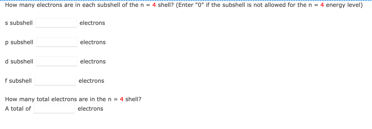 How many electrons are in each subshell of the n = 4 shell? (Enter "0" if the subshell is not allowed for the n = 4 energy level)
s subshell
electrons
p subshell
electrons
d subshell
electrons
f subshell
electrons
How many total electrons are in then = 4 shell?
A total of
electrons
