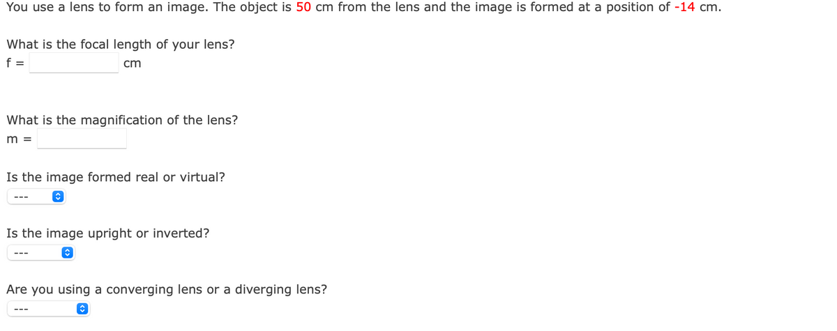 You use a lens to form an image. The object is 50 cm from the lens and the image is formed at a position of -14 cm.
What is the focal length of your lens?
f =
cm
What is the magnification of the lens?
m =
Is the image formed real or virtual?
---
Is the image upright or inverted?
Are you using a converging lens or a diverging lens?
