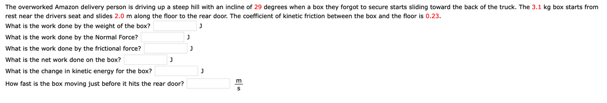 The overworked Amazon delivery person is driving up a steep hill with an incline of 29 degrees when a box they forgot to secure starts sliding toward the back of the truck. The 3.1 kg box starts from
rest near the drivers seat and slides 2.0 m along the floor to the rear door. The coefficient of kinetic friction between the box and the floor is 0.23.
What is the work done by the weight of the box?
J
What is the work done by the Normal Force?
What is the work done by the frictional force?
J
What is the net work done on the box?
J
What is the change in kinetic energy for the box?
J
How fast is the box moving just before it hits the rear door?
S
