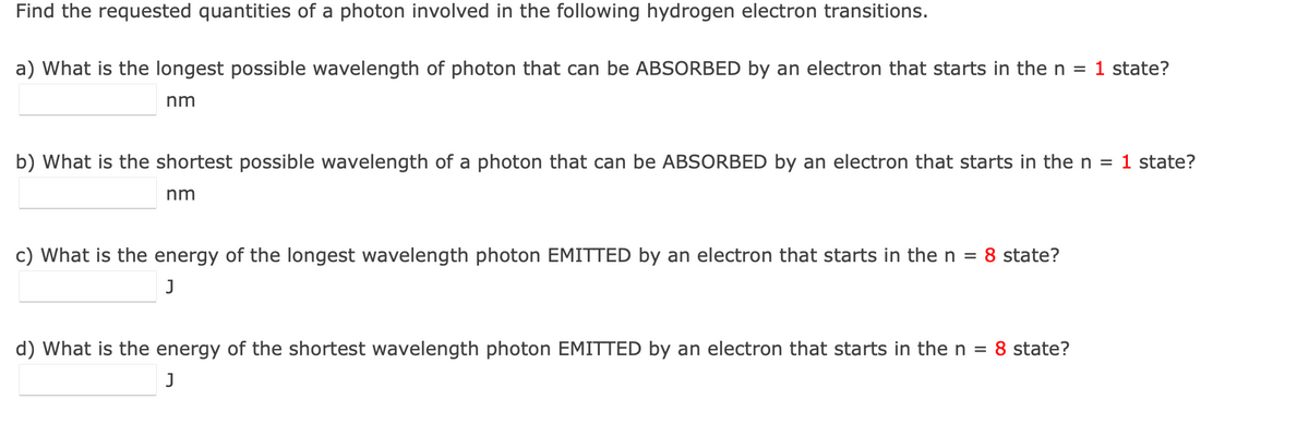 Find the requested quantities of a photon involved in the following hydrogen electron transitions.
a) What is the longest possible wavelength of photon that can be ABSORBED by an electron that starts in the n = 1 state?
nm
b) What is the shortest possible wavelength of a photon that can be ABSORBED by an electron that starts in the n
1 state?
nm
c) What is the energy of the longest wavelength photon EMITTED by an electron that starts in then =
8 state?
d) What is the energy of the shortest wavelength photon EMITTED by an electron that starts in the n = 8 state?
